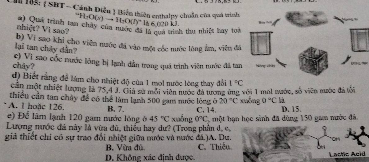 Ö 578, 85 k
Cau 105:  SBT - Cánh Diều  Biến thiên enthalpy chuẩn của quá trình
Ngưng 1ý
“H_2H_2O(s)to H_2O(l)'' là 6,020 kJ.
a) Quá trình tan chảy của nước đá là quá trình thu nhiệt hay toá
nhiệt? Vì sao?
b) Vì sao khi cho viên nước đá vào một cốc nước lộng ấm, viên đá
lại tan chảy dần?
c) Vì sao cốc nước lỏng bị lạnh dần trong quá trình viên nước đá tan
chảy? Nóng chây ộng đặc
d) Biết rằng để làm cho nhiệt độ của 1 mol nước lỏng thay đồi 1°C
cần một nhiệt lượng là 75, 4 J. Giả sử mỗi viên nước đá tương ứng với 1 mol nước, số viên nước đá tối
thiểu cần tan chảy đề có thể làm lạnh 500 gam nước lỏng ở 20°C xuồng 0°C là
A. l hoặc 126. B. 7. C. 14. D. 15.
e) Để làm lạnh 120 gam nước lỏng ở 45°C xuống 0°C , một bạn học sinh đã dùng 150 gam nước đá.
Lượng nước đá này là vừa đủ, thiếu hay dư? (Trong phần d, e,
giả thiết chỉ có sự trao đổi nhiệt giữa nước và nước đá.)A. Dư. OH
B. Vừa đủ. C. Thiếu.
OH
D. Không xác định được. Lactic Acid