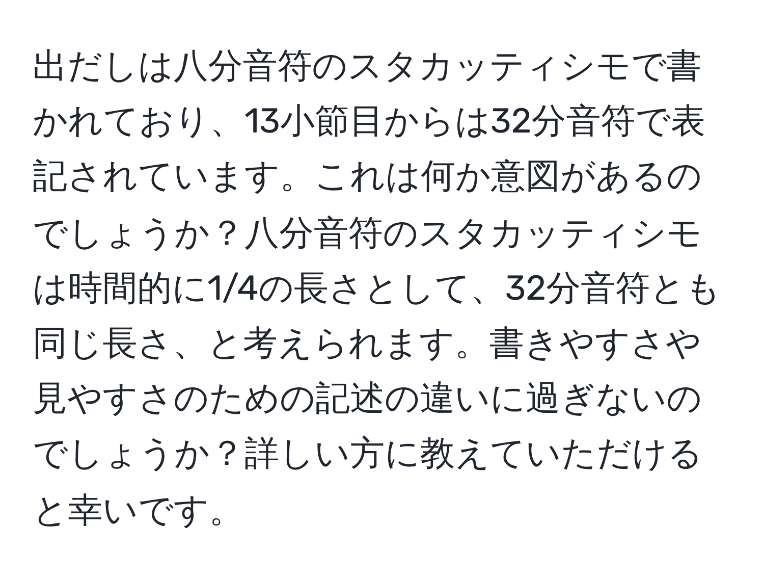 出だしは八分音符のスタカッティシモで書かれており、13小節目からは32分音符で表記されています。これは何か意図があるのでしょうか？八分音符のスタカッティシモは時間的に1/4の長さとして、32分音符とも同じ長さ、と考えられます。書きやすさや見やすさのための記述の違いに過ぎないのでしょうか？詳しい方に教えていただけると幸いです。