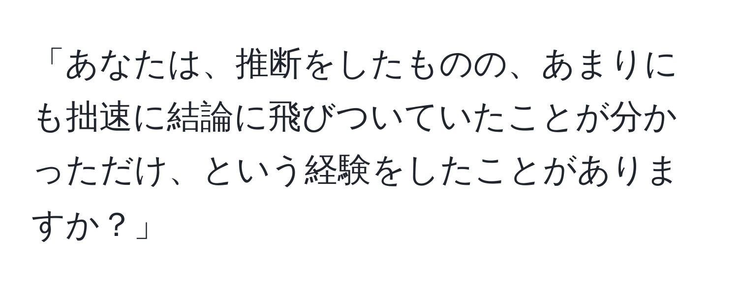 「あなたは、推断をしたものの、あまりにも拙速に結論に飛びついていたことが分かっただけ、という経験をしたことがありますか？」