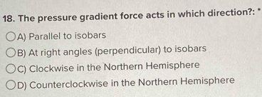 The pressure gradient force acts in which direction?:
A) Parallel to isobars
B) At right angles (perpendicular) to isobars
C) Clockwise in the Northern Hemisphere
D) Counterclockwise in the Northern Hemisphere