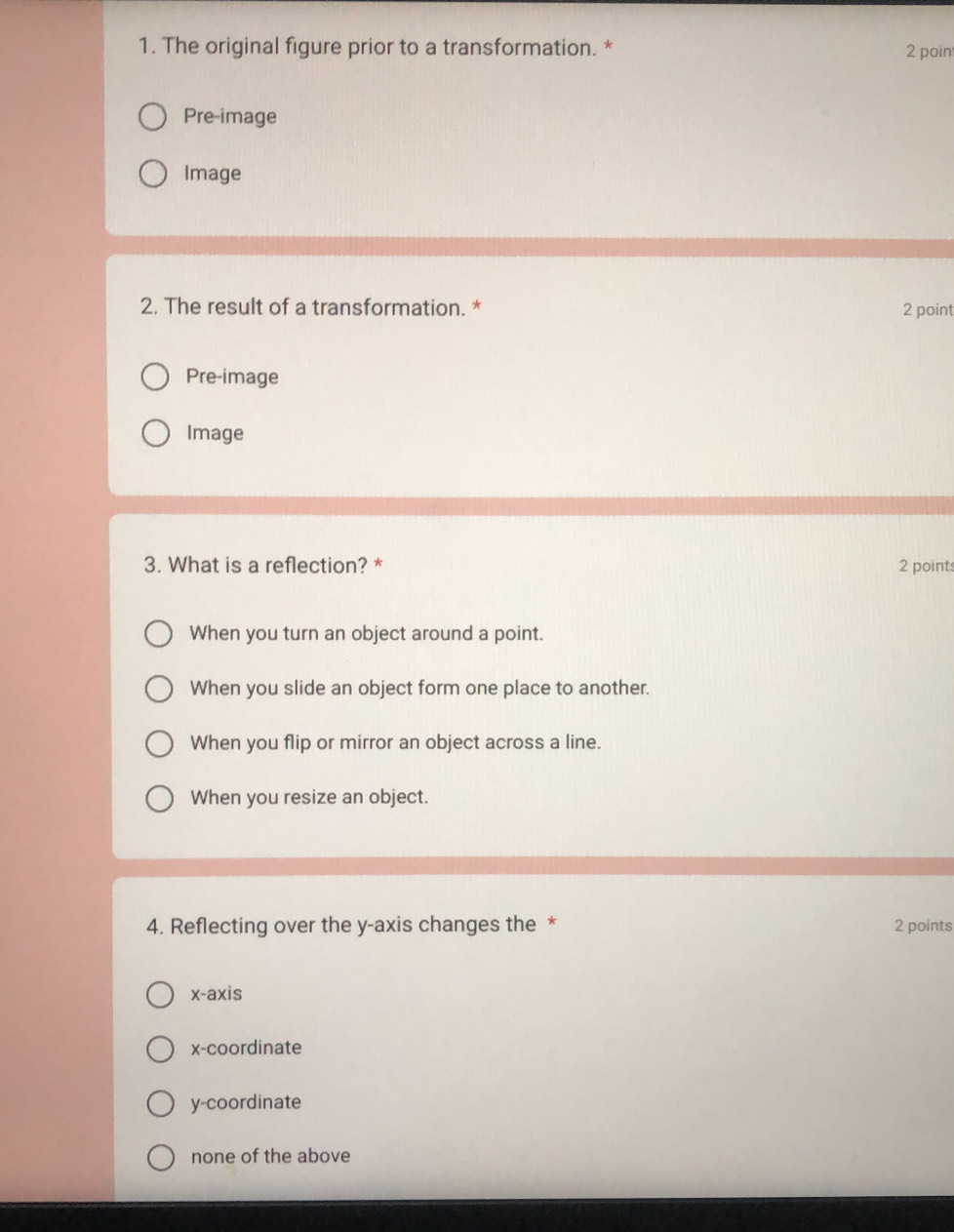 The original figure prior to a transformation. * 2 poin
Pre-image
Image
2. The result of a transformation. * 2 point
Pre-image
Image
3. What is a reflection? * 2 points
When you turn an object around a point.
When you slide an object form one place to another.
When you flip or mirror an object across a line.
When you resize an object.
4. Reflecting over the y-axis changes the * 2 points
x-axis
x-coordinate
y-coordinate
none of the above