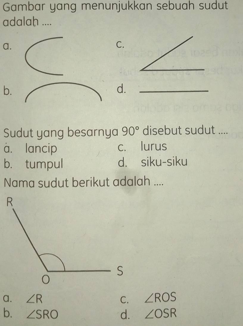 Gambar yang menunjukkan sebuah sudut
adalah ....
a.
C.
b.
d._
Sudut yang besarnya 90° disebut sudut ....
à. lancip c. lurus
b. tumpul d. siku-siku
Nama sudut berikut adalah ....
a. ∠ R C. ∠ ROS
b. ∠ SRO d. ∠ OSR