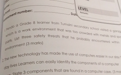 A 
_ 
_ 
_ 
_ 
hoot 
LEVEL 
dessment nümber:_ 
. Dat Remarks 
); Pendo a Grade 8 learner from Tumaini secondary school visited a garag 
which is a work environment that was too crowded with metals and spr 
parts. List three safety threats that he probably encountered within 
environment (3 marks) 
2 The new technology has made the use of computers easier in our day
day lives Learners can easily identify the components of a compute 
state 3 components that are found in a computer case. (3 ma