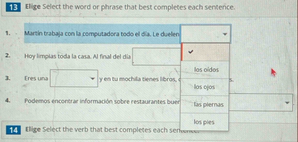 Elige Select the word or phrase that best completes each sentence.
1. . Martín trabaja con la computadora todo el día. Le duelen
2. Hoy limpias toda la casa. Al final del día
los oídos
3. Eres una y en tu mochila tienes libros, c S.
los ojos
4. Podemos encontrar información sobre restaurantes buer las piernas
los pies
Elige Select the verb that best completes each sentencer