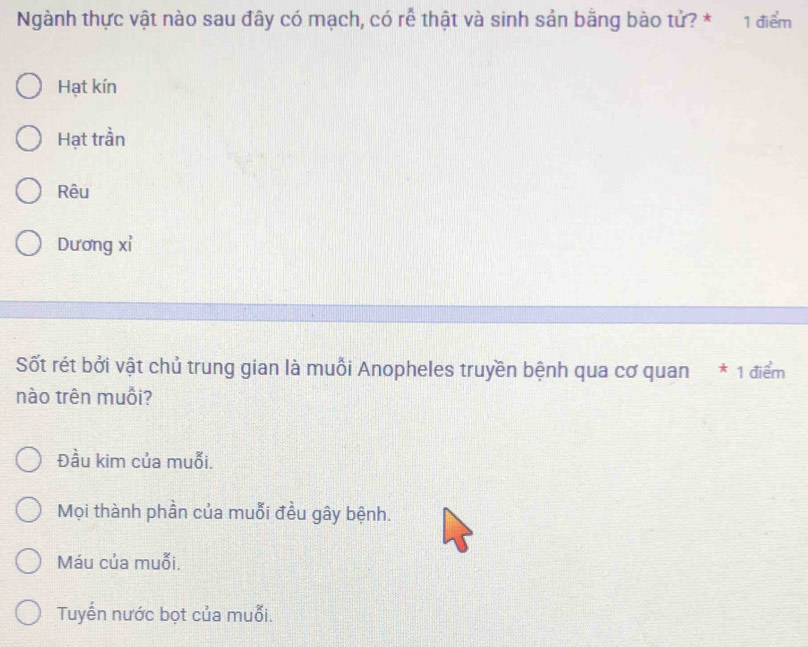 Ngành thực vật nào sau đây có mạch, có rễ thật và sinh sản bằng bào tử? * 1 điểm
Hạt kín
Hạt trần
Rêu
Dương xỉ
Sốt rét bởi vật chủ trung gian là muồi Anopheles truyền bệnh qua cơ quan * 1 điểm
nào trên muỗi?
Đầu kim của muỗi.
Mọi thành phần của muỗi đều gây bệnh.
Máu của muỗi.
Tuyến nước bọt của muỗi.