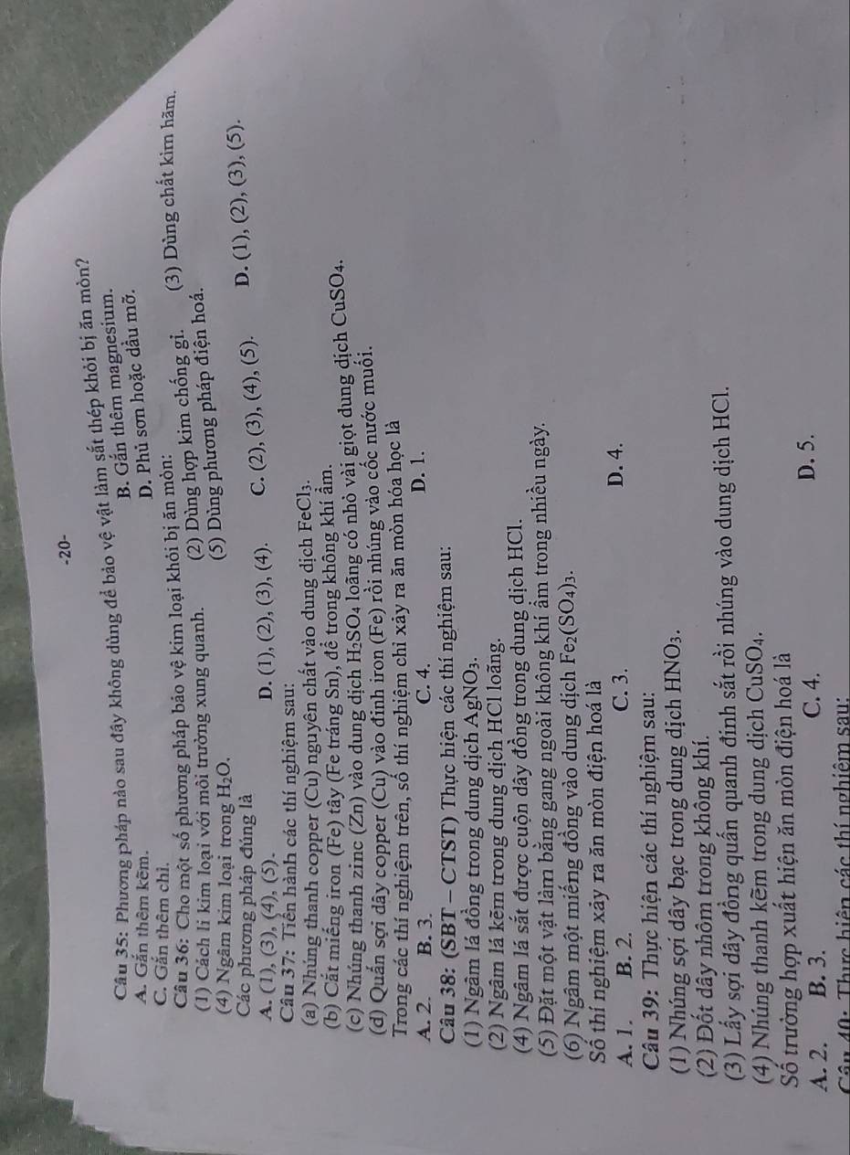 20-
Câu 35: Phương pháp nào sau đây không dùng để bảo vệ vật làm sắt thép khỏi bị ăn mỏn?
B. Gắn thêm magnesium.
A. Gắn thêm kẽm.
D. Phủ sơn hoặc dầu mỡ.
C. Gắn thêm chỉ.
Câu 36: Cho một số phương pháp bảo vệ kim loại khỏi bị ăn mòn:
(1) Cách li kim loại với môi trường xung quanh. (2) Dùng hợp kim chống gi. (3) Dùng chất kìm hãm.
(4) Ngâm kim loại trong H_2O.
(5) Dùng phương pháp điện hoá.
Các phương pháp đúng là
A. (1),(3) ,(4),(5)
D. (1), (2), (3), (4). C. (2),(3),(4),(5). D. (1),(2),(3) , (5).
Câu 37: Tiến hành các thí nghiệm sau:
(a) Nhúng thanh copper (Cu) nguyên chất vào dung dịch FeCl_3.
(b) Cắt miếng iron (Fe) tầy (Fe tráng Sn), đề trong không khí ẩm.
(c) Nhúng thanh zinc (Zn) vào dung dịch H_2SO_4 loãng có nhỏ vài giọt dung dịch CuSO4.
(d) Quấn sợi dãy copper (Cu) vào đinh iron (Fe) rồi nhúng vào cốc nước muối.
Trong các thí nghiệm trên, số thí nghiệm chỉ xảy ra ăn mòn hóa học là
A. 2. B. 3. C. 4. D. 1.
Câu 38: (SBT - CTST) Thực hiện các thí nghiệm sau:
(1) Ngâm lá đồng trong dung dịch AgNO_3.
(2) Ngâm lá kẽm trong dung dịch HCl loãng.
(4) Ngâm lá sắt được cuộn dây đồng trong dung dịch HCl.
(5) Đặt một vật làm bằng gang ngoài không khí ẩm trong nhiều ngày.
(6) Ngâm một miếng đồng vào dung dịch Fe_2(SO_4)_3.
Số thí nghiệm xảy ra ăn mòn điện hoá là
A. 1. B. 2. C. 3. D. 4.
Câu 39: Thực hiện các thí nghiệm sau:
(1) Nhúng sợi dây bạc trong dung dịch HNO_3.
(2) Đốt dây nhôm trong không khí.
(3) Lấy sợi dây đồng quấn quanh đinh sắt rồi nhúng vào dung dịch HCl.
(4) Nhúng thanh kẽm trong dung dịch CuSO₄.
Số trường hợp xuất hiện ăn mòn điện hoá là
A. 2. B. 3. C. 4.
D. 5.
Cân 40: Thực hiện các thí nghiêm sau:
