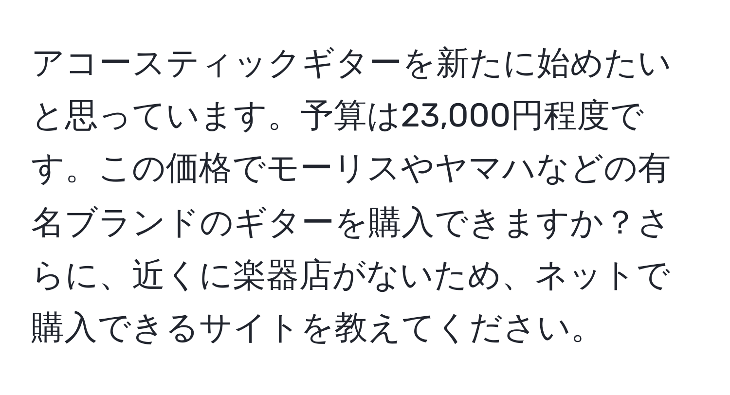 アコースティックギターを新たに始めたいと思っています。予算は23,000円程度です。この価格でモーリスやヤマハなどの有名ブランドのギターを購入できますか？さらに、近くに楽器店がないため、ネットで購入できるサイトを教えてください。