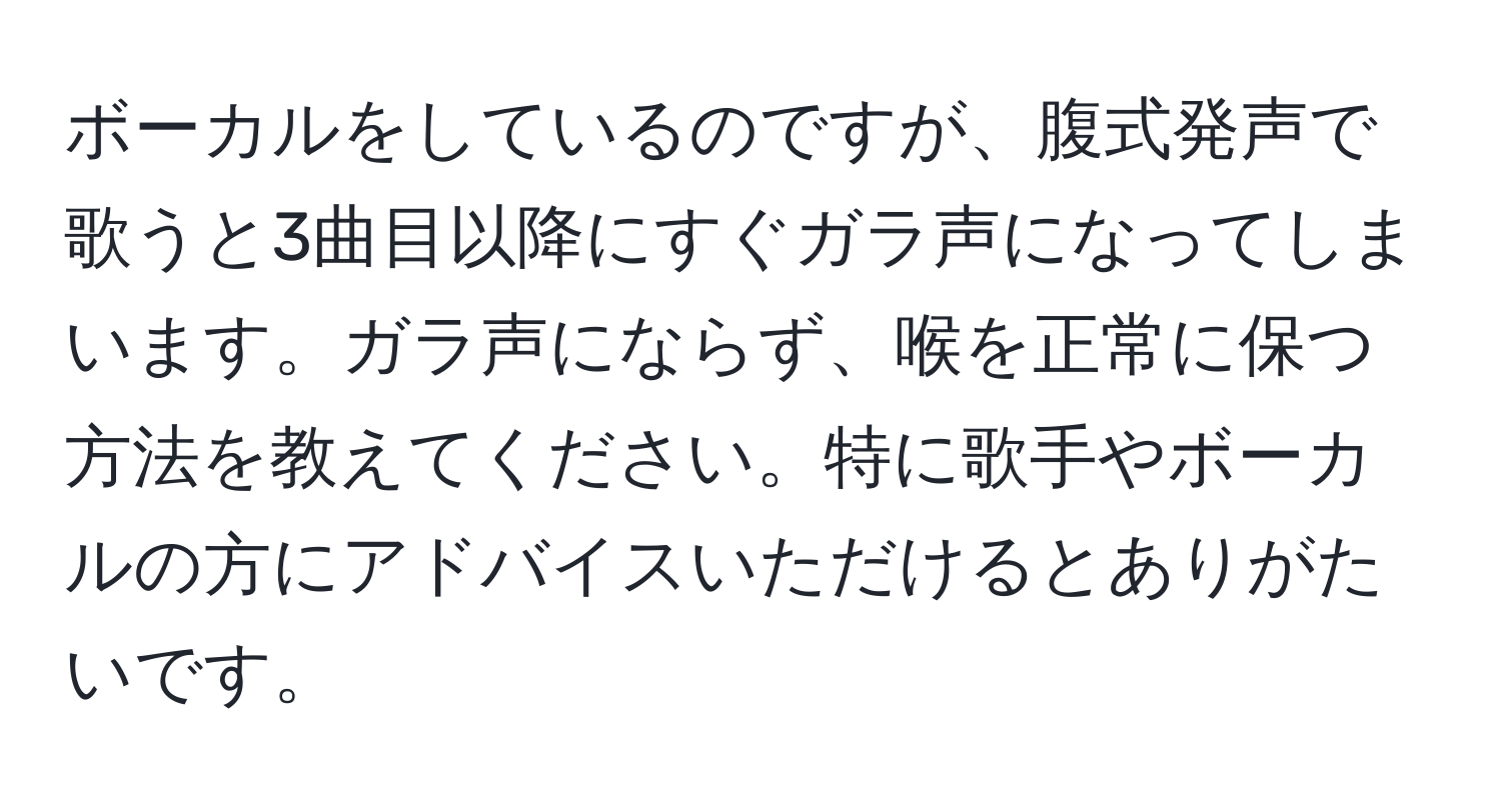 ボーカルをしているのですが、腹式発声で歌うと3曲目以降にすぐガラ声になってしまいます。ガラ声にならず、喉を正常に保つ方法を教えてください。特に歌手やボーカルの方にアドバイスいただけるとありがたいです。