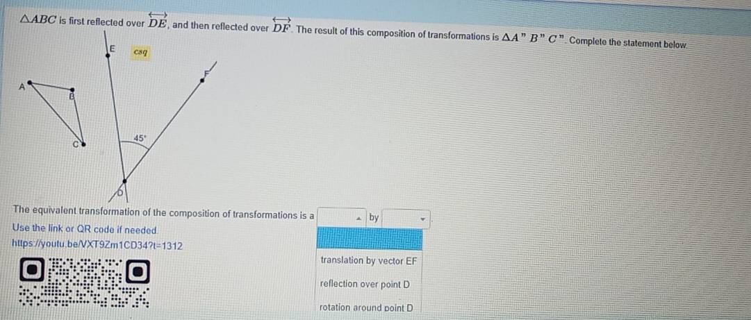 △ ABC is first reflected over overleftrightarrow DE , and then reflected over overleftrightarrow DF. The result of this composition of transformations is △ A''B''C'' Complete the statement below.
E csq
A
c 45°
6
The equivalent transformation of the composition of transformations is a □ □ □° -by□ 
Use the link or QR code if needed
https://youtu.be/VXT9Zm1CD34 ?t=1312
translation by vector EF
reflection over point D
rotation around point D