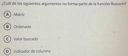 ¿Cuál de los siguientes argumentos no forma parte de la función BuscarH?
AMatriz
B Ordenado
C Valor buscado
D Indicador de columna