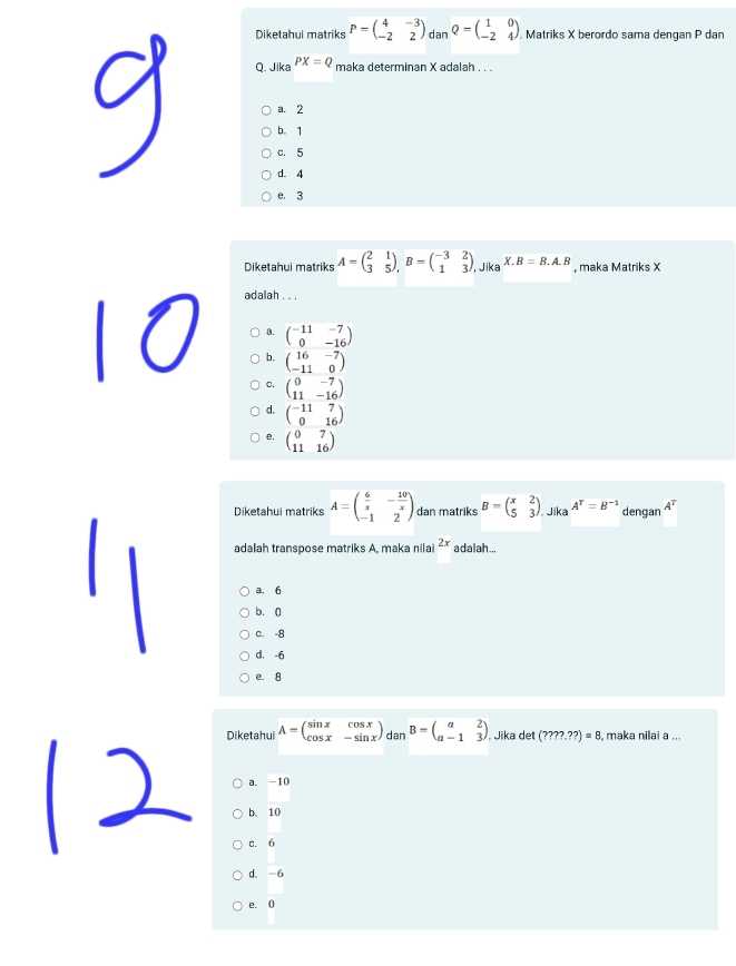 Diketahui matriks P=beginpmatrix 4&-3 -2&2endpmatrix danQ=beginpmatrix 1&0 -2&4endpmatrix Matriks X berordo sama dengan P dan
Q. Jika PX=Q maka determinan X adalah . . .
a. 2
b. 1
c. 5
d. 4
e. 3
Diketahui matriks A=beginpmatrix 2&1 3&5endpmatrix , B=beginpmatrix -3&2 1&3endpmatrix , ,JikaX. B=B.A.B , maka Matriks X
adalah . . .
a. beginpmatrix -11&-7 0&-16endpmatrix
b. beginpmatrix 16&-7 -11&0endpmatrix
beginpmatrix 0&-7 11&-16endpmatrix
d. beginpmatrix -11&7 0&16endpmatrix
e. beginpmatrix 0&7 11&16endpmatrix
Diketahui matriks A=beginpmatrix  6/x &- 10/x  -1&2endpmatrix dan matriks B=beginpmatrix x&2 5&3endpmatrix Jika A^T=B^(-1) dengan A^T
adalah transpose matriks A, maka nilai 2x adalah..
a. 6
b. 0
c. -8
d. -6
e. 8
Diketahui A=beginpmatrix sin x&cos x cos x&-sin xendpmatrix danB=beginpmatrix a&2 a-1&3endpmatrix Jika det (????.??)=8 maka nilai a ...
a. -10
b. 10
c. 6
d. -6
e. 0