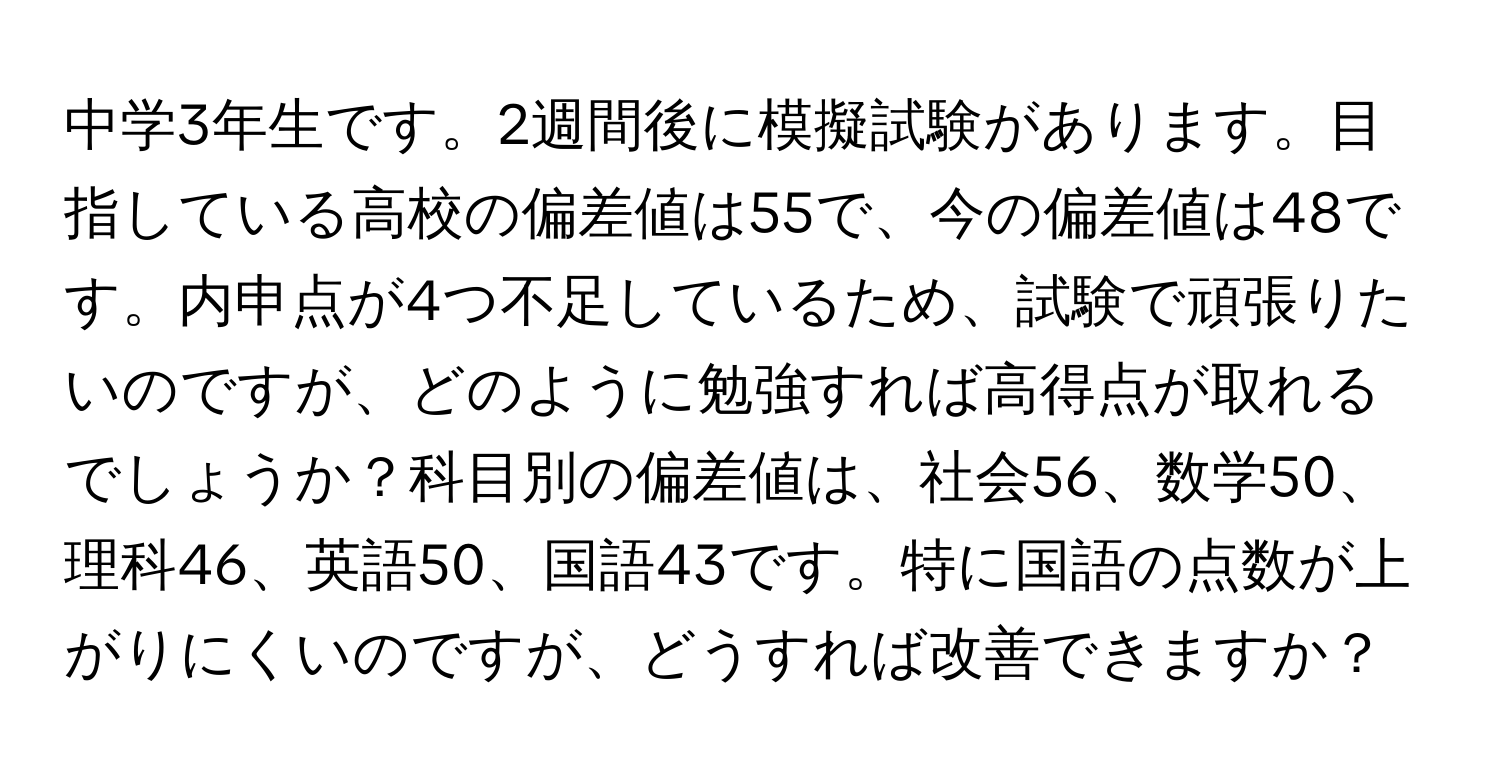 中学3年生です。2週間後に模擬試験があります。目指している高校の偏差値は55で、今の偏差値は48です。内申点が4つ不足しているため、試験で頑張りたいのですが、どのように勉強すれば高得点が取れるでしょうか？科目別の偏差値は、社会56、数学50、理科46、英語50、国語43です。特に国語の点数が上がりにくいのですが、どうすれば改善できますか？