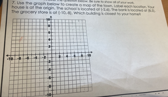 er the question below. Be sure to show all of your work. 
7. Use the graph below to create a map of the town. Label each location. Your 
house is at the origin. The school is located at (-2,6). The bank is located at (8,5). 
The grocery store is at (-10,-8). is closest to your home? 
10