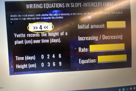 WRITING EQUATIONS IN SLOPE-INTERCEPT FORM 
ldentity the initiall amount, ciree whether this value is increasing or decreasing, and identity the race of change. Then, write an 
equation in slope-intercept form to describe the situation. 
4 << Initial amount: □ 
Yvette records the height of a 
plant cm) over time (days). Increasing / Decreasing 
Rate: □ 
Time (days) 0 2 4 6
Height (cm) 0 3 6 9 Equation: □ 
tes