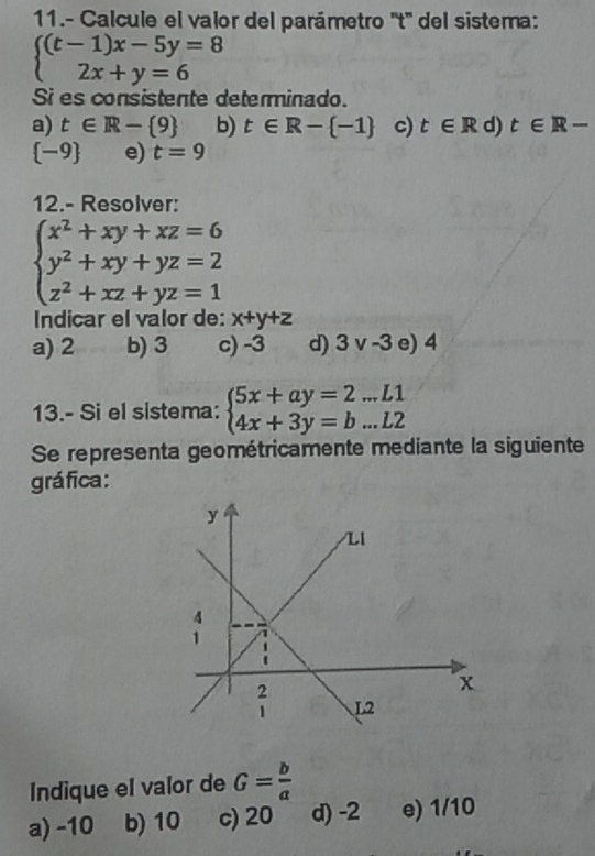 11.- Calcule el valor del parámetro ''t'' del sistema:
beginarrayl (t-1)x-5y=8 2x+y=6endarray.
Si es consistente determinado.
a) t∈ R- 9 b) t∈ R- -1 c) t∈ R d) t∈ R-
(_ ) e) t=9
12.- Resolver:
beginarrayl x^2+xy+xz=6 y^2+xy+yz=2 z^2+xz+yz=1endarray.
Indicar el valor de: x+y+z
a) 2 b) 3 c) -3 d) 3v-3 e) 4
13.- Si el sistema: beginarrayl 5x+ay=2...L1 4x+3y=b...L2endarray.
Se representa geométricamente mediante la siguiente
gráfica:
Indique el valor de G= b/a 
a) -10 b) 10 c) 20 d) -2 e) 1/10