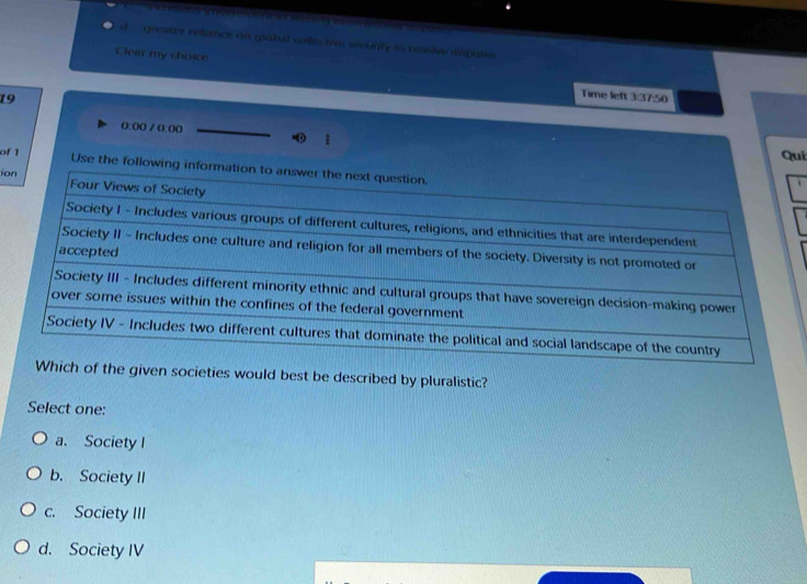 gresiter resance on glabal collective seounly to ressive deputes
Clear my choice
19
Time left 3:37:50
0:00 / 0.00

Qui
of 1 Use the following i
io
n societies would best be described by pluralistic?
Select one:
a. Society I
b. Society II
c. Society III
d. Society IV