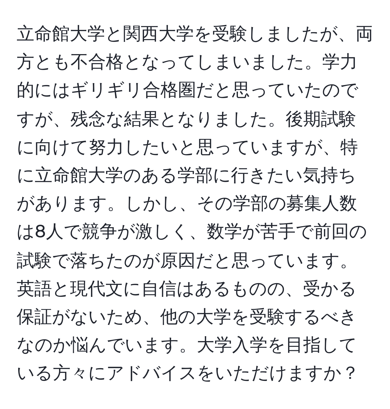 立命館大学と関西大学を受験しましたが、両方とも不合格となってしまいました。学力的にはギリギリ合格圏だと思っていたのですが、残念な結果となりました。後期試験に向けて努力したいと思っていますが、特に立命館大学のある学部に行きたい気持ちがあります。しかし、その学部の募集人数は8人で競争が激しく、数学が苦手で前回の試験で落ちたのが原因だと思っています。英語と現代文に自信はあるものの、受かる保証がないため、他の大学を受験するべきなのか悩んでいます。大学入学を目指している方々にアドバイスをいただけますか？