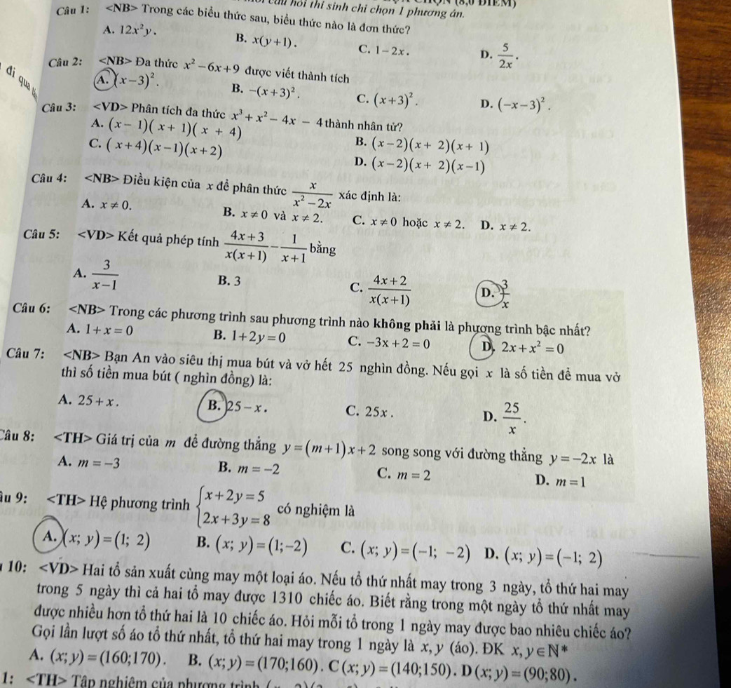Cu hồi thí sinh chỉ chọn 1 phương án. N (8,0 B1M)
Câu 1: ∠ NB> Trong các biểu thức sau, biểu thức nào là đơn thức?
A. 12x^2y.
B. x(y+1). C. 1-2x. D.  5/2x .
Câu 2: ∠ NB>D a thức x^2-6x+9 được viết thành tích
đi qua
A. (x-3)^2. B. -(x+3)^2. C. (x+3)^2. D. (-x-3)^2.
Câu 3: ∠ VD> Phân tích đa thức x^3+x^2-4x-4 thành nhân tử?
A. (x-1)(x+1)(x+4) B.
C. (x+4)(x-1)(x+2) (x-2)(x+2)(x+1)
D. (x-2)(x+2)(x-1)
Câu 4: ∠ NB> Điều kiện của x đề phân thức  x/x^2-2x  xác định là:
A. x!= 0. B. x!= 0 và x!= 2. C. x!= 0 hoặc x!= 2. D. x!= 2.
Câu 5: Kết quả phép tính  (4x+3)/x(x+1) - 1/x+1  bằng
A.  3/x-1 
B. 3
C.  (4x+2)/x(x+1)  D.  3/x 
Câu 6: ∠ NB> Trong các phương trình sau phương trình nào không phải là phương trình bậc nhất?
A. 1+x=0 B. 1+2y=0 C. -3x+2=0 D. 2x+x^2=0
Câu 7: ∠ NB>B ạn An vào siêu thị mua bút và vở hết 25 nghìn đồng. Nếu gọi x là số tiền để mua vở
thì số tiền mua bút ( nghìn đồng) là:
A. 25+x. C. 25x . D.  25/x .
B. 25-x.
Câu 8: ∠ TH> Giá trị của mô đề đường thẳng y=(m+1)x+2 song song với đường thẳng y=-2x là
B.
A. m=-3 m=-2 m=2 D. m=1
C.
âu 9: Hphi phương trình beginarrayl x+2y=5 2x+3y=8endarray. có nghiệm là
A. (x;y)=(1;2) B. (x;y)=(1;-2) C. (x;y)=(-1;-2) D. (x;y)=(-1;2)
10: D> Hai tổ sản xuất cùng may một loại áo. Nếu tổ thứ nhất may trong 3 ngày, tổ thứ hai may
trong 5 ngày thì cả hai tổ may được 1310 chiếc áo. Biết rằng trong một ngày tổ thứ nhất may
được nhiều hơn tổ thứ hai là 10 chiếc áo. Hỏi mỗi tổ trong 1 ngày may được bao nhiêu chiếc áo?
Gọi lần lượt số áo tổ thứ nhất, tổ thứ hai may trong 1 ngày là x, y (áo). ĐK x,y∈ N*
A. (x;y)=(160;170). B.
1: ∠ TH> Tập nghiêm của nhượng trình (x;y)=(170;160).C(x;y)=(140;150).D(x;y)=(90;80).