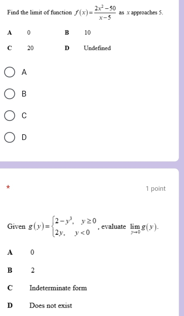 Find the limit of function f(x)= (2x^2-50)/x-5  as x approaches 5.
A
B
C
D
*
1 point
Given g(y)=beginarrayl 2-y^3,y≥ 0 2y,y<0endarray. , evaluate limlimits _yto 0g(y). 
A 0
B 2
C Indeterminate form
D Does not exist