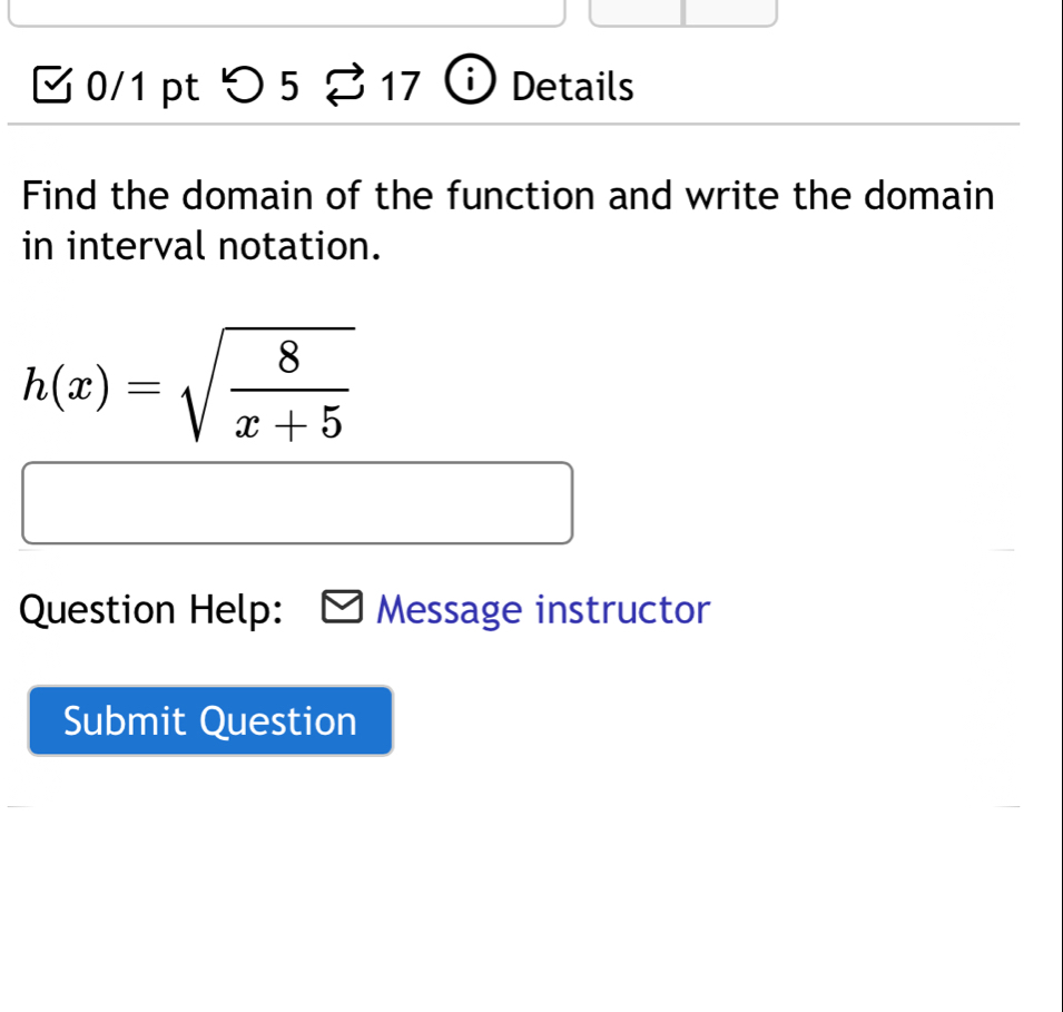 > 5 17 Details 
1 
Find the domain of the function and write the domain 
in interval notation.
h(x)=sqrt(frac 8)x+5
Question Help: Message instructor 
Submit Question