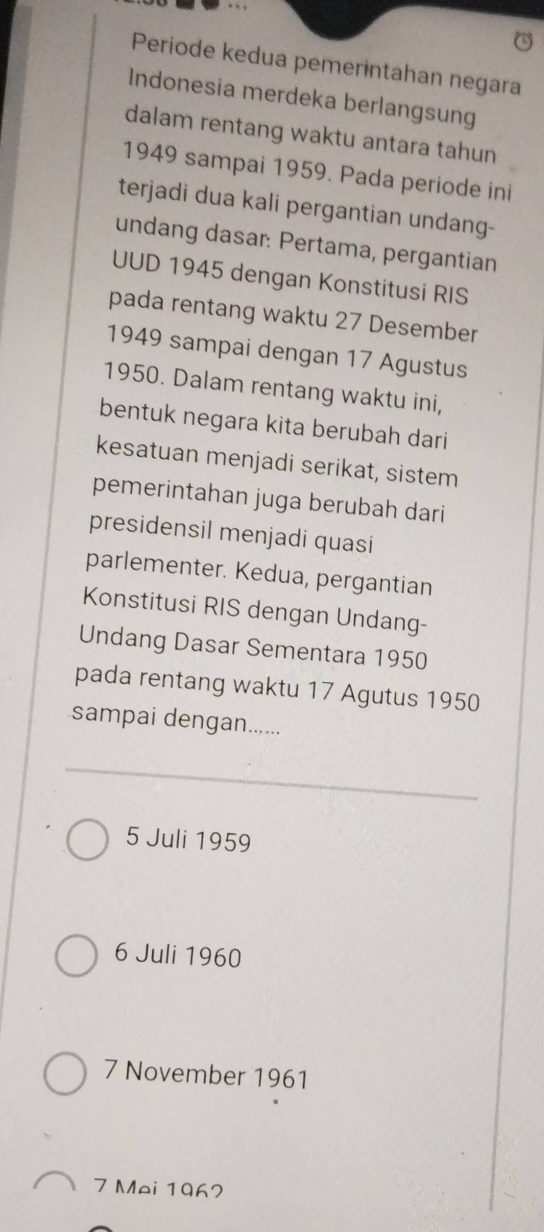 Periode kedua pemerintahan negara
Indonesia merdeka berlangsung
dalam rentang waktu antara tahun
1949 sampai 1959. Pada periode ini
terjadi dua kali pergantian undang-
undang dasar: Pertama, pergantian
UUD 1945 dengan Konstitusi RIS
pada rentang waktu 27 Desember
1949 sampai dengan 17 Agustus
1950. Dalam rentang waktu ini,
bentuk negara kita berubah dari
kesatuan menjadi serikat, sistem
pemerintahan juga berubah dari
presidensil menjadi quasi
parlementer. Kedua, pergantian
Konstitusi RIS dengan Undang-
Undang Dasar Sementara 1950
pada rentang waktu 17 Agutus 1950
sampai dengan......
5 Juli 1959
6 Juli 1960
7 November 1961
7 Mei 1967