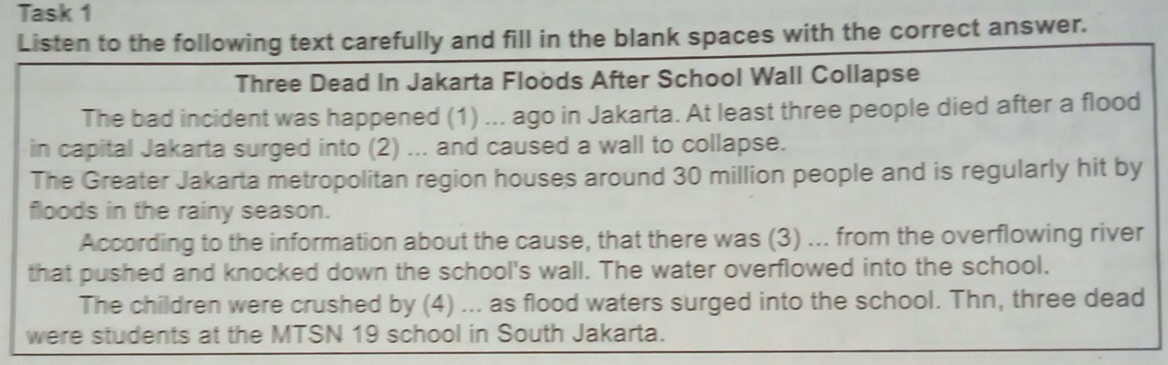 Task 1 
Listen to the following text carefully and fill in the blank spaces with the correct answer. 
Three Dead In Jakarta Floods After School Wall Collapse 
The bad incident was happened (1) ... ago in Jakarta. At least three people died after a flood 
in capital Jakarta surged into (2) ... and caused a wall to collapse. 
The Greater Jakarta metropolitan region houses around 30 million people and is regularly hit by 
floods in the rainy season. 
According to the information about the cause, that there was (3) ... from the overflowing river 
that pushed and knocked down the school's wall. The water overflowed into the school. 
The children were crushed by (4) ... as flood waters surged into the school. Thn, three dead 
were students at the MTSN 19 school in South Jakarta.