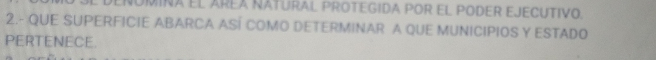 DEÑOMINA El AREA NATURAL PROTEGIDA POR EL PODER EJECUTIVO. 
2.- QUE SUPERFICIE ABARCA ASÍ COMO DETERMINAR A QUE MUNICIPIOS Y ESTADO 
PERTENECE.