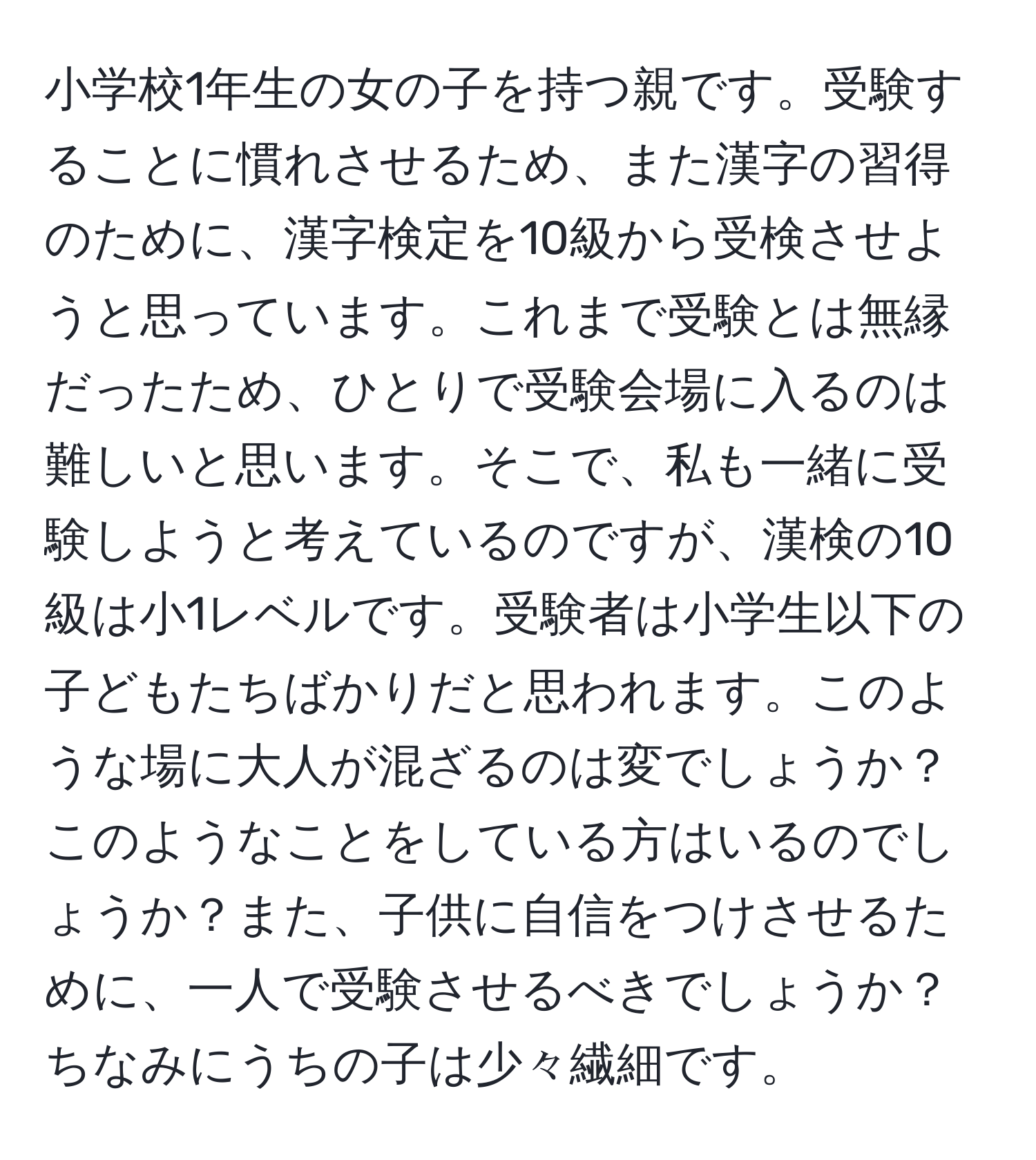 小学校1年生の女の子を持つ親です。受験することに慣れさせるため、また漢字の習得のために、漢字検定を10級から受検させようと思っています。これまで受験とは無縁だったため、ひとりで受験会場に入るのは難しいと思います。そこで、私も一緒に受験しようと考えているのですが、漢検の10級は小1レベルです。受験者は小学生以下の子どもたちばかりだと思われます。このような場に大人が混ざるのは変でしょうか？このようなことをしている方はいるのでしょうか？また、子供に自信をつけさせるために、一人で受験させるべきでしょうか？ちなみにうちの子は少々繊細です。