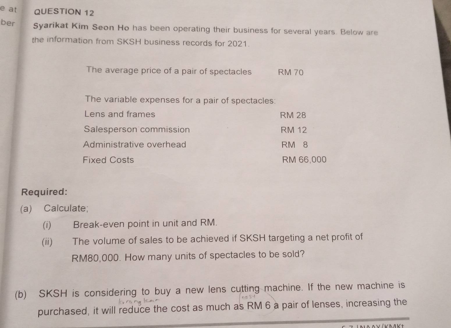 at QUESTION 12 
ber Syarikat Kim Seon Ho has been operating their business for several years. Below are 
the information from SKSH business records for 2021. 
The average price of a pair of spectacles RM 70
The variable expenses for a pair of spectacles: 
Lens and frames RM 28
Salesperson commission RM 12
Administrative overhead RM 8
Fixed Costs RM 66,000
Required: 
(a) Calculate; 
(i) Break-even point in unit and RM. 
(ii) The volume of sales to be achieved if SKSH targeting a net profit of
RM80,000. How many units of spectacles to be sold? 
(b) SKSH is considering to buy a new lens cutting machine. If the new machine is 
purchased, it will reduce the cost as much as RM 6 a pair of lenses, increasing the