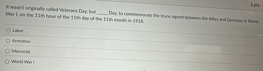 It wasn't originally called Veterans Day, but Day, to commemorate the truce signed between the Allies and Germany in World
War I, on the 11th hour of the 11th day of the 11th month in 1918.
Labor
_
Armistice
Memorial
_
World War I