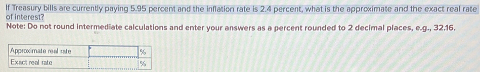 If Treasury bills are currently paying 5.95 percent and the inflation rate is 2.4 percent, what is the approximate and the exact real rate 
of interest? 
Note: Do not round intermediate calculations and enter your answers as a percent rounded to 2 decimal places, e.g., 32.16.