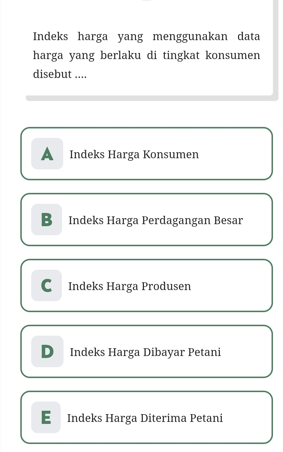 Indeks harga yang menggunakan data
harga yang berlaku di tingkat konsumen
disebut ....
A Indeks Harga Konsumen
B Indeks Harga Perdagangan Besar
C Indeks Harga Produsen
D Indeks Harga Dibayar Petani
E £ Indeks Harga Diterima Petani