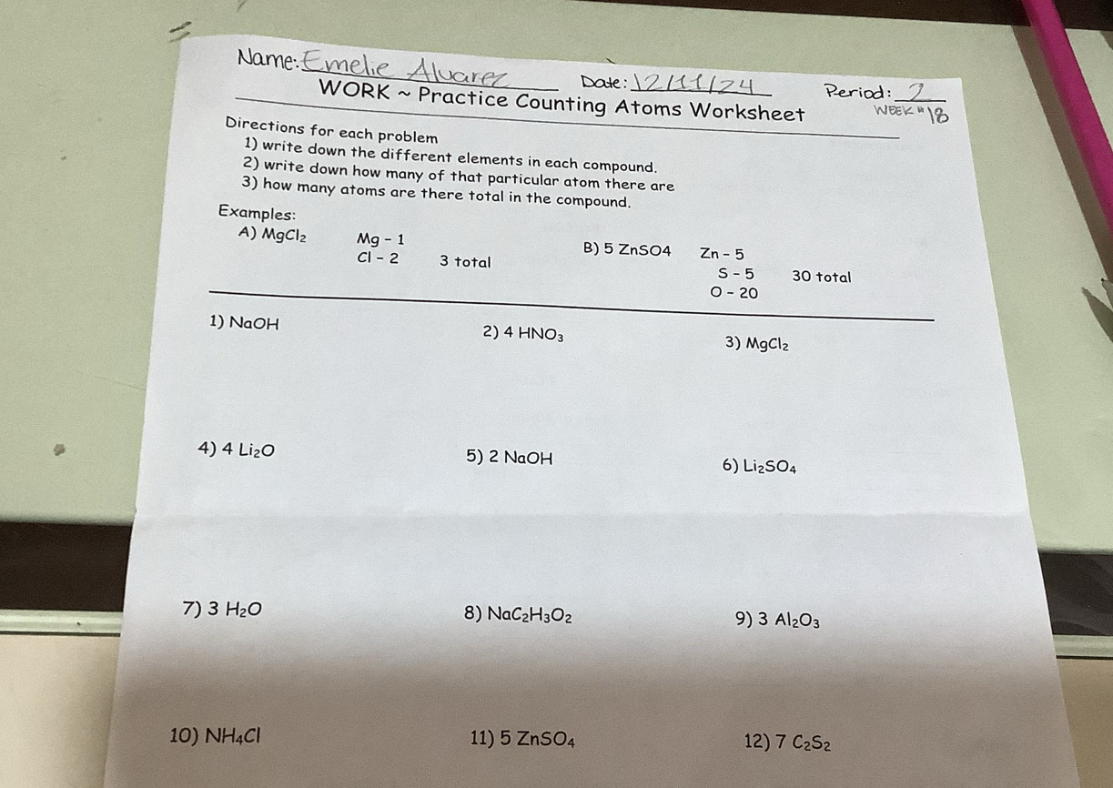 Name _Dade : 
Period: 
WORK ~ Practice Counting Atoms Worksheet WEE 
Directions for each problem 
1) write down the different elements in each compound. 
2) write down how many of that particular atom there are 
3) how many atoms are there total in the compound. 
Examples: 
A) MgCl_2 Mg-1 B) 5 ZnSO4 Zn-5
c1-2 3 total 30 total
S-5
O-20
1) NaOH 2) 4HNO_3 3) MgCl_2
4) 4Li_2O 5) 2 NaOH Li_2SO_4
6) 
7) 3H_2O 8) NaC_2H_3O_2 9) 3Al_2O_3
10) NH_4Cl 11) 5ZnSO_4 12) 7C_2S_2