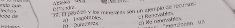 ando que
A)Selva seca.
39. El petróleo y los minerales son un ejemplo de recursos:
lechas
D)Tundra.
lebe de c) Renovables.
a) Inagotables.
d) No renovables.
Ridalg
mencin u n
b) Duraderos.