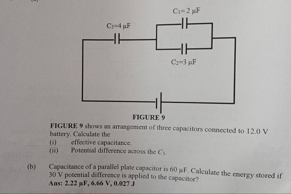 FIGURE 9 shows an arrangement of three capacitors connected to 12.0 V
battery. Calculate the
(i) effective capacitance.
(ii) Potential difference across the C_3.
(b) Capacitance of a parallel plate capacitor is 60 μF. Calculate the energy stored if
30 V potential difference is applied to the capacitor?
Ans: 2.22 µF, 6.66 V, 0.027 J