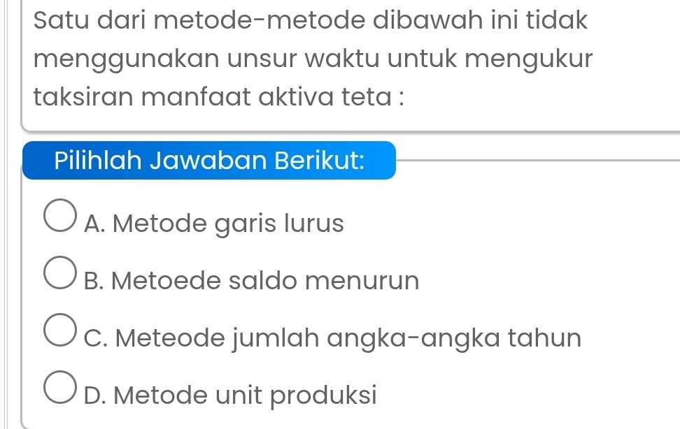 Satu dari metode-metode dibawah ini tidak
menggunakan unsur waktu untuk mengukur
taksiran manfaat aktiva teta :
Pilihlah Jawaban Berikut:
A. Metode garis lurus
B. Metoede saldo menurun
C. Meteode jumlah angka-angka tahun
D. Metode unit produksi