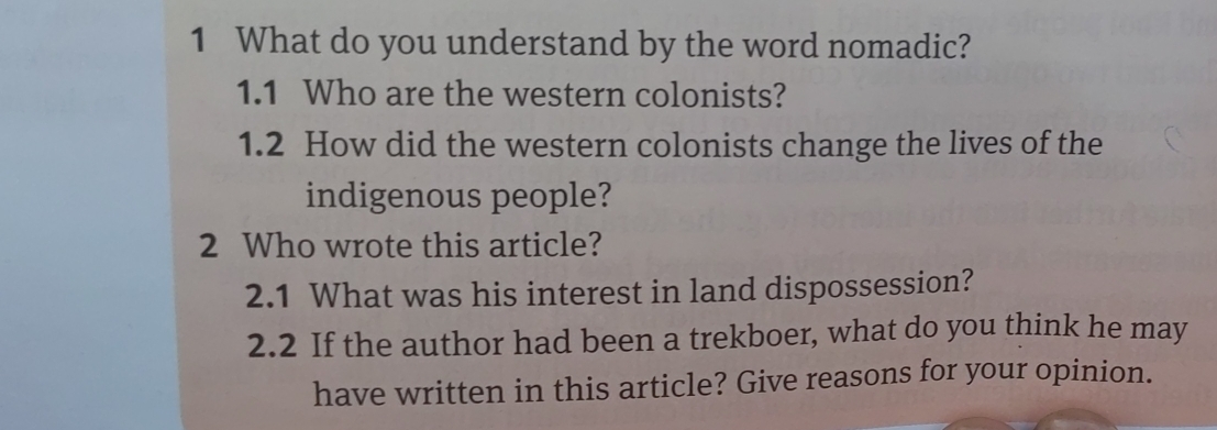 What do you understand by the word nomadic? 
1.1 Who are the western colonists? 
1.2 How did the western colonists change the lives of the 
indigenous people? 
2 Who wrote this article? 
2.1 What was his interest in land dispossession? 
2.2 If the author had been a trekboer, what do you think he may 
have written in this article? Give reasons for your opinion.