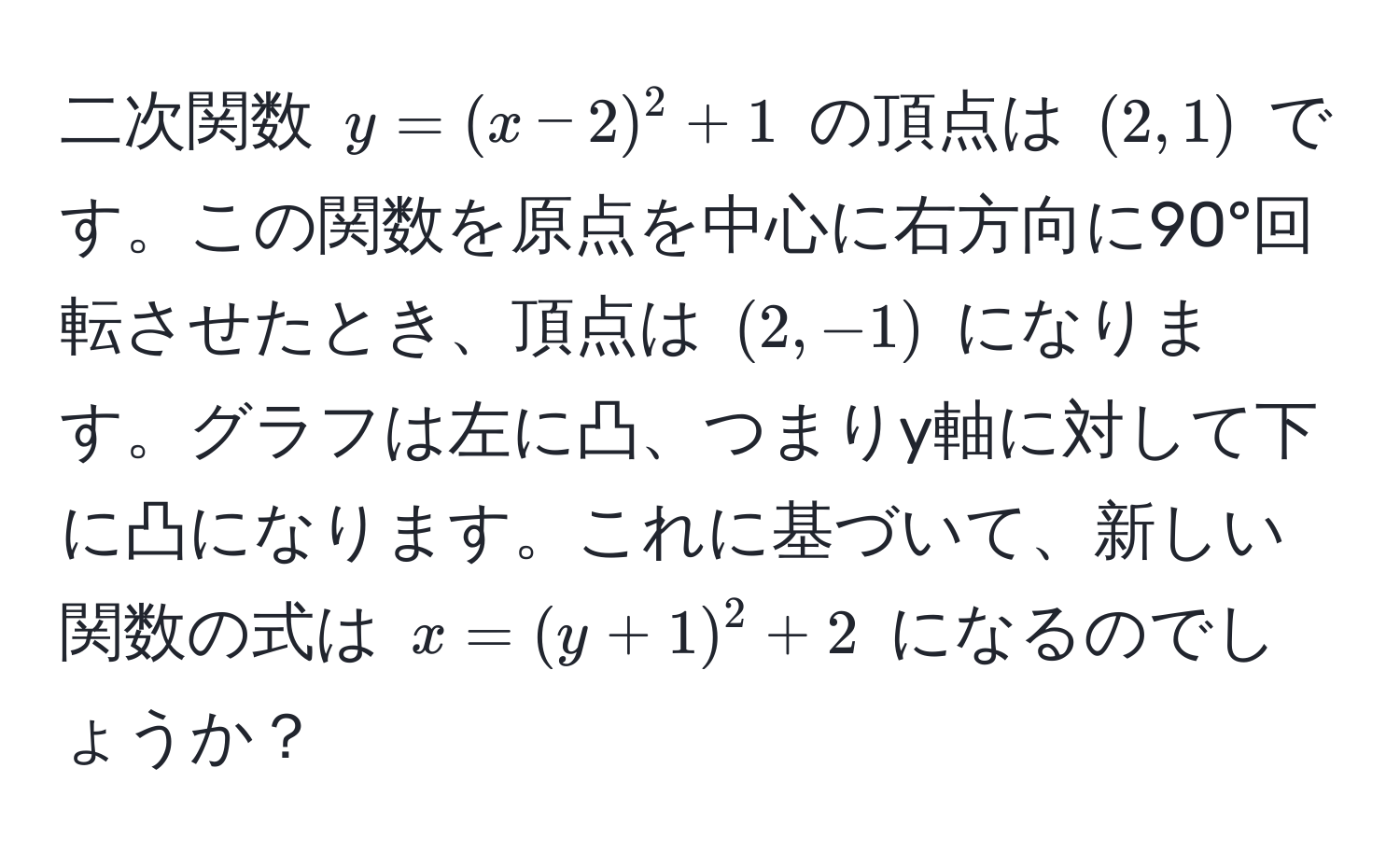 二次関数 $y=(x-2)^2+1$ の頂点は $(2,1)$ です。この関数を原点を中心に右方向に90°回転させたとき、頂点は $(2,-1)$ になります。グラフは左に凸、つまりy軸に対して下に凸になります。これに基づいて、新しい関数の式は $x=(y+1)^2+2$ になるのでしょうか？