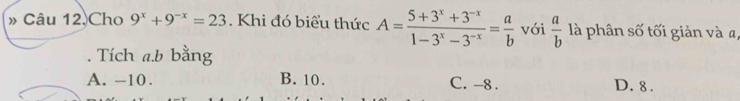 » Câu 12.Cho 9^x+9^(-x)=23. Khi đó biểu thức A= (5+3^x+3^(-x))/1-3^x-3^(-x) = a/b  với  a/b  là phân số tối giản và a,
. Tích a. b bằng
A. -10. B. 10. C. -8. D. 8.