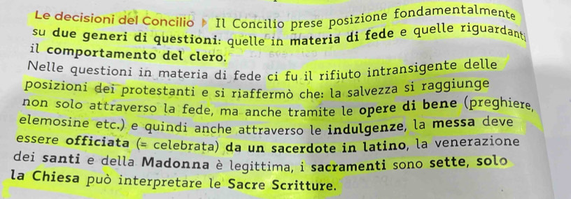 Le decisioni del Concilio Il Concilio prese posizione fondamentalmente 
su due generi di questioni: quelle in materia di fede e quelle riguardants 
il comportamento del clero. 
Nelle questioni in materia di fede ci fu il rifiuto intransigente delle 
posizioni dei protestanti e si riaffermò che: la salvezza si raggiunge 
non solo attraverso la fede, ma anche tramite le opere di bene (preghiere 
elemosine etc.) e quindi anche attraverso le indulgenze, la messa deve 
essere officiata (= celebrata) da un sacerdote in latino, la venerazione 
dei santi e della Madonna è legittima, i sacramenti sono sette, solo 
la Chiesa può interpretare le Sacre Scritture.