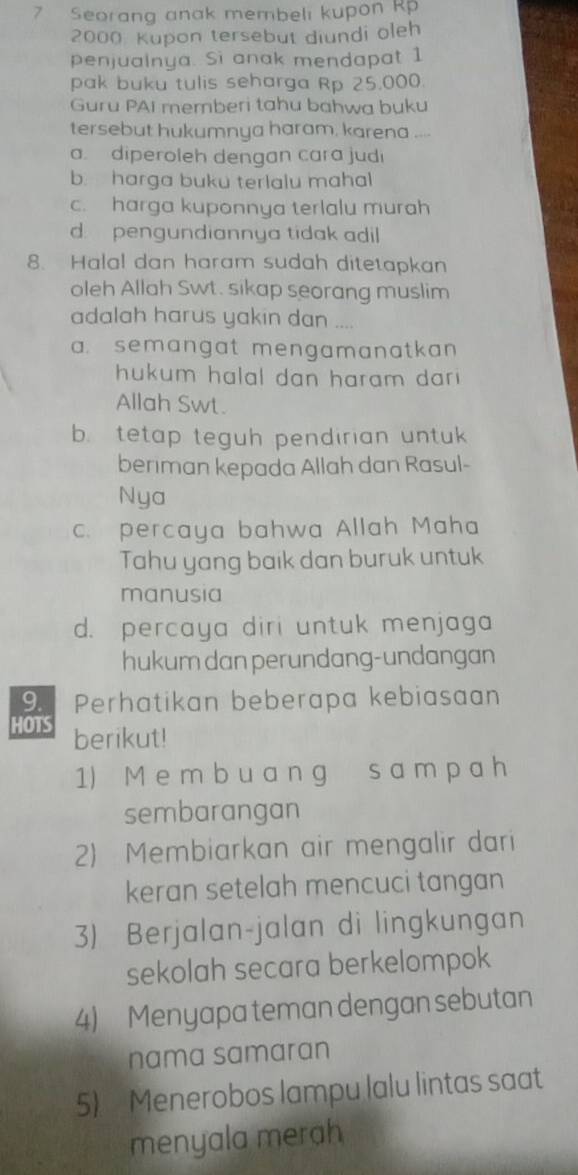 Seorang anak membeli kupon Rp
2000 Kupon tersebut diundi oleh
penjualnya. Si anak mendapat 1
pak buku tulis seharga Rp 25.000.
Guru PAI memberi tahu bahwa buku
tersebut hukumnya haram, karena ....
a. diperoleh dengan cara judi
b. harga buku terlalu mahal
c. harga kuponnya terlalu murah
d pengundiannya tidak adil 
8. Halal dan haram sudah ditetapkan
oleh Allah Swt. sikap seorang muslim
adalah harus yakin dan ....
a. semangat mengamanatkan 
hukum halal dan haram dar i .
Allah Swt.
b. tetap teguh pendirian untu 
beriman kepada Allah dan Rasul-
Nya
c. percaya bahwa Allah Maha
Tahu yang baik dan buruk untuk
manusia
d. percaya diri untuk menjaga
hukum dan perundang-undangan
9. Perhatikan beberapa kebiasaan
HOTS berikut!
1) M e m bu a n g s a m p a h
sembarangan
2) Membiarkan air mengalir dari
keran setelah mencuci tangan
3) Berjalan-jalan di lingkungan
sekolah secara berkelompok
4) Menyapa teman dengan sebutan
nama samaran
5) Menerobos lampu lalu lintas saat
menyala merah