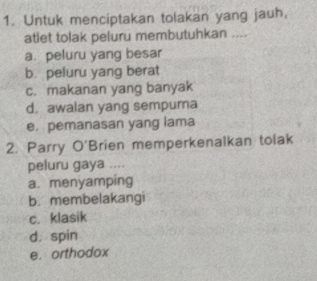 Untuk menciptakan tolakan yang jauh,
atlet tolak peluru membutuhkan ....
a. peluru yang besar
b. peluru yang berat
c. makanan yang banyak
d. awalan yang sempurna
e pemanasan yang lama
2. Parry O'Brien memperkenalkan tolak
peluru gaya ....
a. menyamping
b. membelakangi
c. klasik
d. spin
e. orthodox