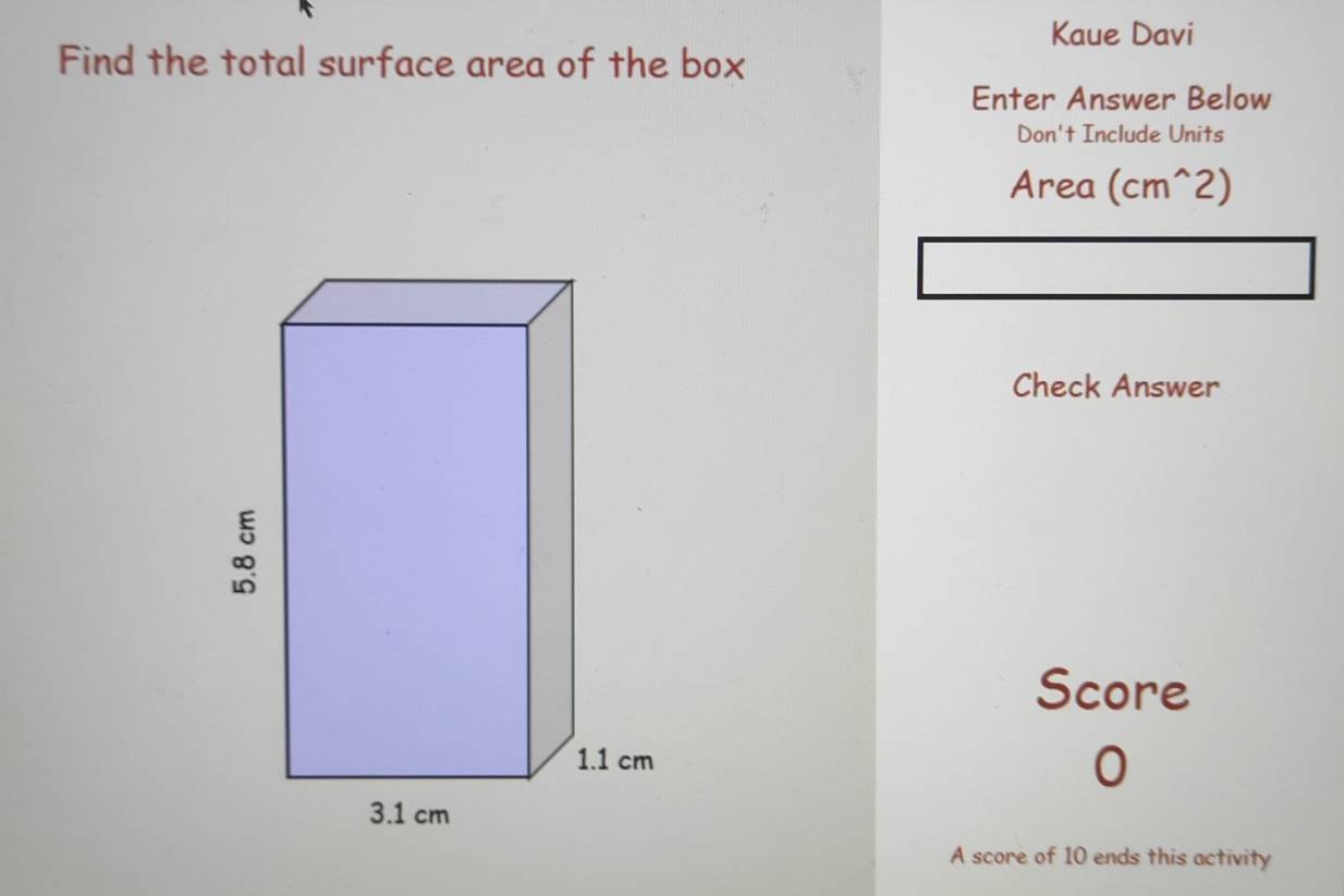 Kaue Davi 
Find the total surface area of the box 
Enter Answer Below 
Don't Include Units 
Area (cm^(wedge)2)
Check Answer 
Score 
0 
A score of 10 ends this activity