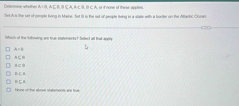 Determine whether A=B, A⊂eq B, B⊂eq A, A⊂ B, B⊂ A , or if none of these applies.
Set A is the set of people living in Maine. Set B is the set of people living in a state with a border on the Atlantic Ocean.
Which of the following are true statements? Select all that apply.
A=B
A⊂eq B
A⊂ B
B⊂ A
B⊂eq A
None of the above statements are true.