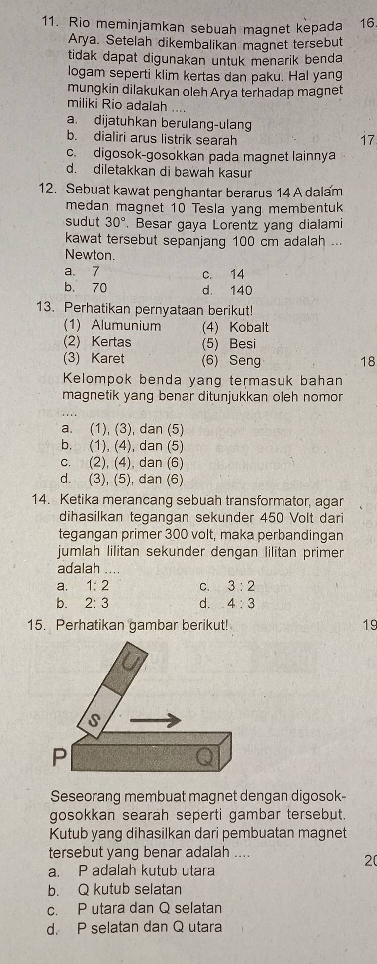 Rio meminjamkan sebuah magnet kepada 16.
Arya. Setelah dikembalikan magnet tersebut
tidak dapat digunakan untuk menarik benda
logam seperti klim kertas dan paku. Hal yang
mungkin dilakukan oleh Arya terhadap magnet
miliki Rio adalah ....
a. dijatuhkan berulang-ulang
b. dialiri arus listrik searah 17
c. digosok-gosokkan pada magnet lainnya
d. diletakkan di bawah kasur
12. Sebuat kawat penghantar berarus 14 A dalam
medan magnet 10 Tesla yang membentuk
sudut 30°. Besar gaya Lorentz yang dialami
kawat tersebut sepanjang 100 cm adalah ...
Newton.
a. 7 c. 14
b. 70 d. 140
13. Perhatikan pernyataan berikut!
(1) Alumunium (4) Kobalt
(2) Kertas (5) Besi
(3) Karet (6) Seng 18
Kelompok benda yang termasuk bahan
magnetik yang benar ditunjukkan oleh nomon
a. (1), (3), dan (5)
b. (1), (4), dan (5)
c. (2), (4), dan (6)
d. (3), (5), dan (6)
14. Ketika merancang sebuah transformator, agar
dihasilkan tegangan sekunder 450 Volt dari
tegangan primer 300 volt, maka perbandingan
jumlah lilitan sekunder dengan lilitan primer
adalah ....
a. 1:2 C. 3:2
bì 2:3 d. 4:3
15. Perhatikan gambar berikut! 19
Seseorang membuat magnet dengan digosok-
gosokkan searah seperti gambar tersebut.
Kutub yang dihasilkan dari pembuatan magnet
tersebut yang benar adalah ....
20
a. P adalah kutub utara
b. Q kutub selatan
c. P utara dan Q selatan
d. P selatan dan Q utara