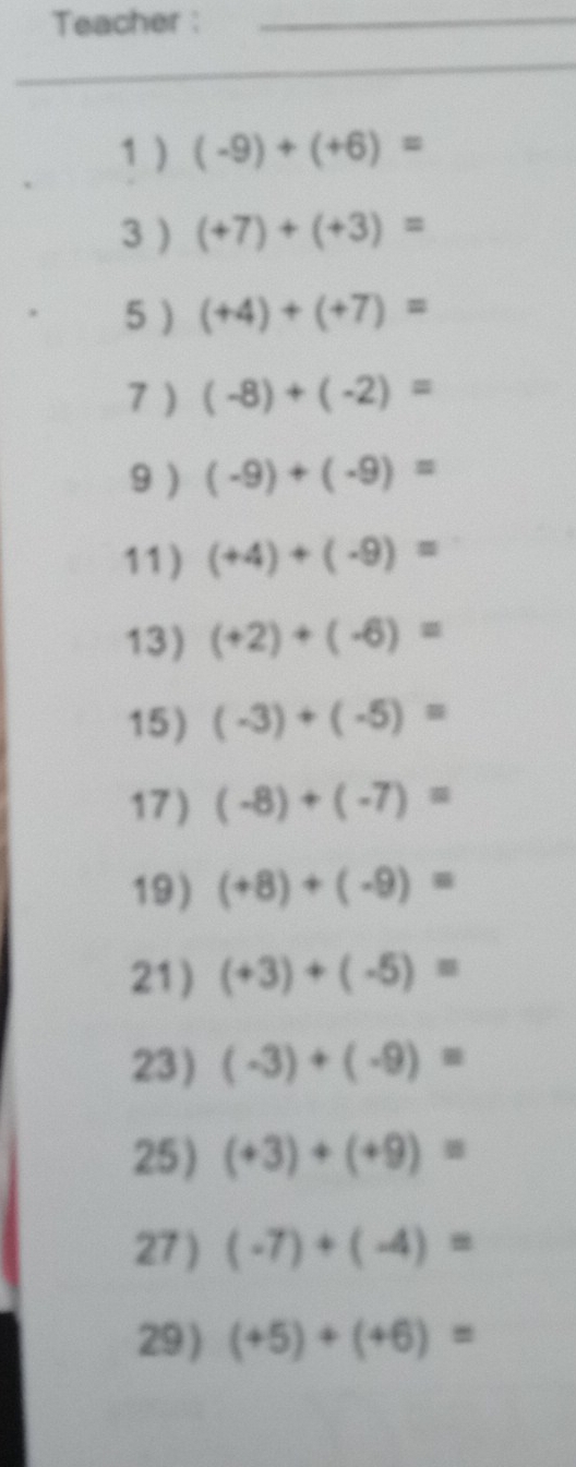 Teacher : 
_ 
_ 
_ 
_ 
1 ) (-9)+(+6)=
3 ) (+7)+(+3)=
5 ) (+4)+(+7)=
7 ) (-8)+(-2)=
9) (-9)+(-9)=
11) (+4)+(-9)=
13) (+2)+(-6)=
15) (-3)+(-5)=
17) (-8)+(-7)=
19) (+8)+(-9)=
21) (+3)+(-5)=
23) (-3)+(-9)=
25) (+3)+(+9)=
27 ) (-7)+(-4)=
29 ) (+5)+(+6)=