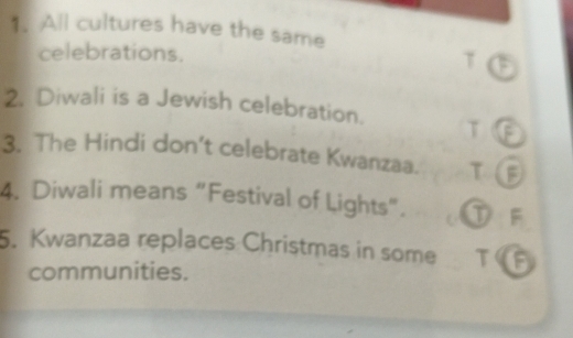 All cultures have the same 
celebrations. T 
2. Diwali is a Jewish celebration. T 
3. The Hindi don’t celebrate Kwanzaa. T 
4. Diwali means “Festival of Lights”. F 
5. Kwanzaa replaces Christmas in some TG 
communities.