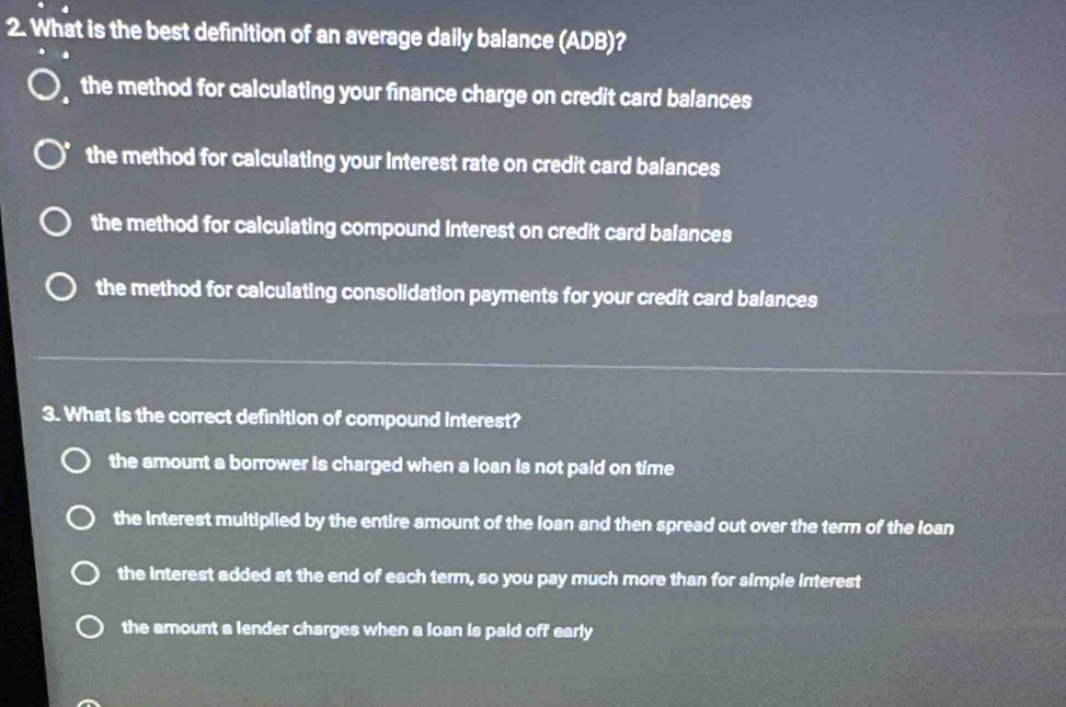 What is the best definition of an average daily balance (ADB)?
the method for calculating your finance charge on credit card balances
the method for calculating your interest rate on credit card balances
the method for calculating compound interest on credit card balances
the method for calculating consolidation payments for your credit card balances
3. What is the correct definition of compound interest?
the amount a borrower is charged when a loan is not paid on time
the interest multiplied by the entire amount of the loan and then spread out over the term of the loan
the interest added at the end of each term, so you pay much more than for simple interest
the amount a lender charges when a loan is paid off early