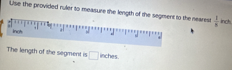 Use the provided ruler to measure the length of tthe nearest  1/8  inch. 
The length of the segment is □ inches.