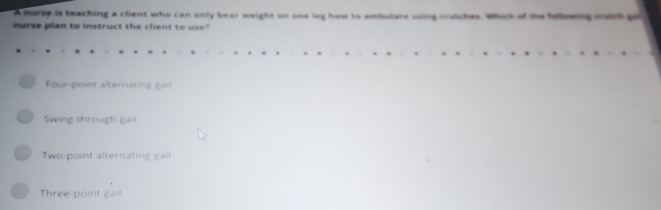 A nurse is teaching a client who can only bear weight on one leg how to ambulate using crutches. Which of the fullowing cnwich pe
nurse plan to instruct the client to use?
Four-point alternating gait
Swing-through gait
Two-point alternating gait
Three-point gait